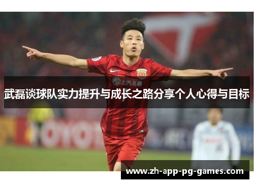 武磊谈球队实力提升与成长之路分享个人心得与目标