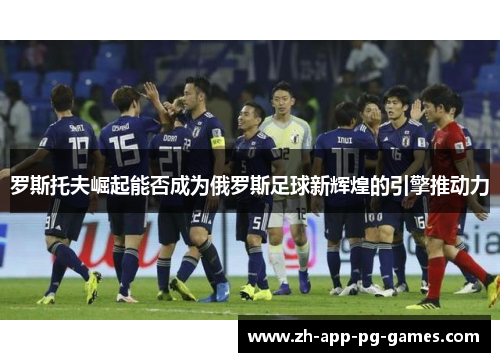 罗斯托夫崛起能否成为俄罗斯足球新辉煌的引擎推动力 罗斯托夫崛起能否成为俄罗斯足球新辉煌的引擎推动力
