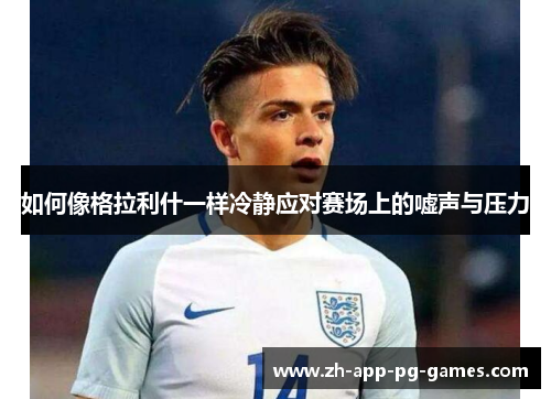 如何像格拉利什一样冷静应对赛场上的嘘声与压力