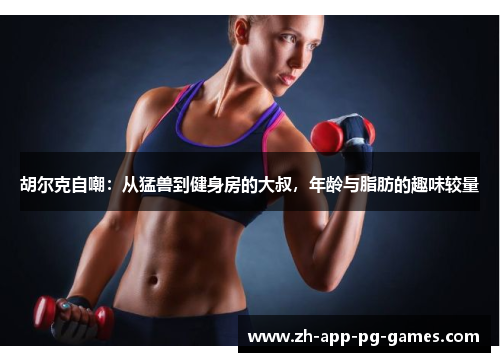 胡尔克自嘲：从猛兽到健身房的大叔，年龄与脂肪的趣味较量