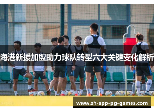 海港新援加盟助力球队转型六大关键变化解析