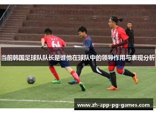 当前韩国足球队队长是谁他在球队中的领导作用与表现分析