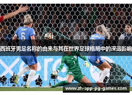 西班牙男足名称的由来与其在世界足球格局中的深远影响 西班牙男足名称的由来与其在世界足球格局中的深远影响