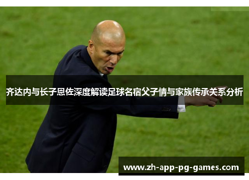 齐达内与长子恩佐深度解读足球名宿父子情与家族传承关系分析