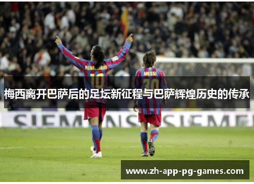 梅西离开巴萨后的足坛新征程与巴萨辉煌历史的传承 梅西离开巴萨后的足坛新征程与巴萨辉煌历史的传承