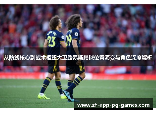 从防线核心到战术枢纽大卫路易斯踢球位置演变与角色深度解析 从防线核心到战术枢纽大卫路易斯踢球位置演变与角色深度解析