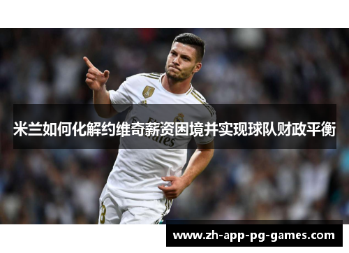 米兰如何化解约维奇薪资困境并实现球队财政平衡 米兰如何化解约维奇薪资困境并实现球队财政平衡