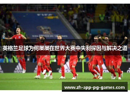 英格兰足球为何屡屡在世界大赛中失利探因与解决之道 英格兰足球为何屡屡在世界大赛中失利探因与解决之道