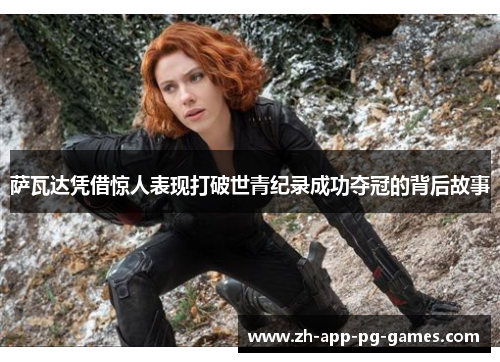 萨瓦达凭借惊人表现打破世青纪录成功夺冠的背后故事 萨瓦达凭借惊人表现打破世青纪录成功夺冠的背后故事