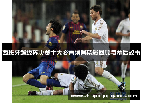 西班牙超级杯决赛十大必看瞬间精彩回顾与幕后故事
