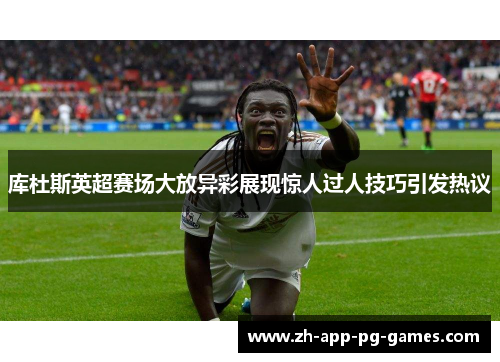 库杜斯英超赛场大放异彩展现惊人过人技巧引发热议 库杜斯英超赛场大放异彩展现惊人过人技巧引发热议