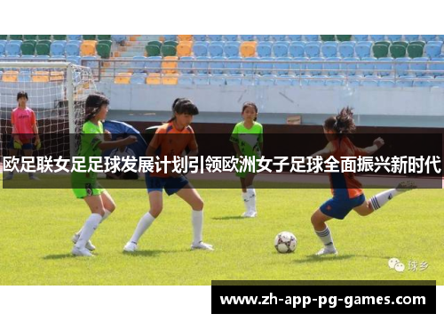 欧足联女足足球发展计划引领欧洲女子足球全面振兴新时代 欧足联女足足球发展计划引领欧洲女子足球全面振兴新时代