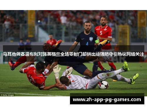 马耳他做客温布利对阵英格兰全场零射门却拼出顽强防守引热议网络关注